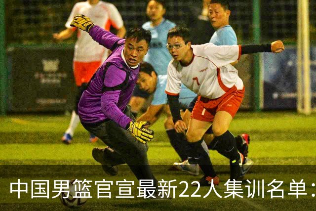 中国男篮官宣最新22人集训名单：增补胡明轩 高诗岩冯傲离队
