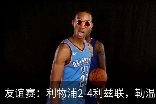 友谊赛：利物浦2-4利兹联，勒温双响，维尔茨破门